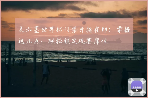 美加墨世界杯门票开抢在即：掌握这几点，轻松锁定观赛席位
