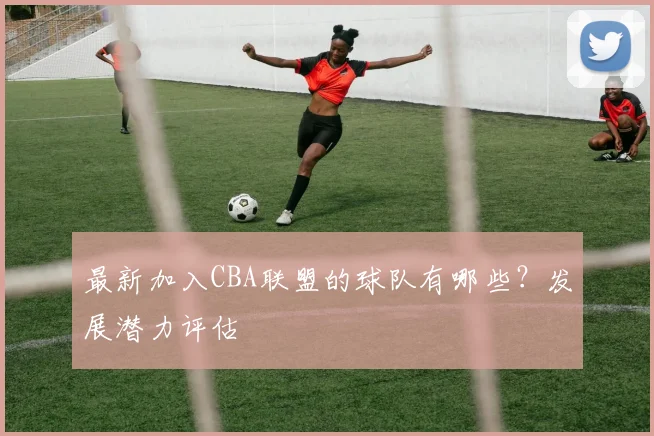 最新加入CBA联盟的球队有哪些？发展潜力评估