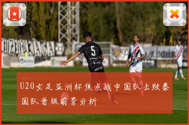 U20女足亚洲杯焦点战中国队击败泰国队晋级前景分析